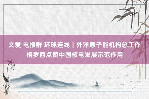 文爱 电报群 环球连线｜外洋原子能机构总工作格罗西点赞中国核电发展示范作用