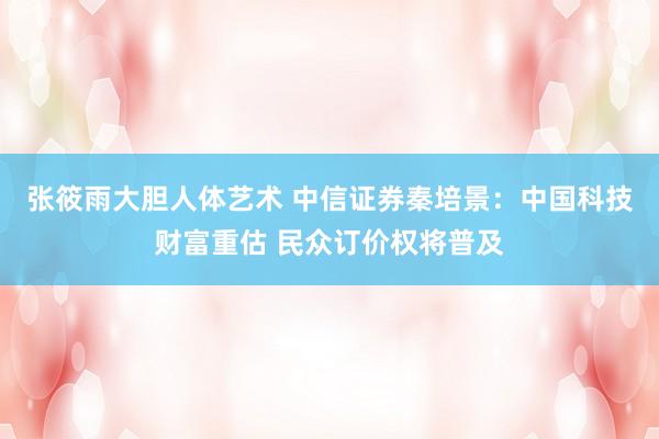 张筱雨大胆人体艺术 中信证券秦培景：中国科技财富重估 民众订价权将普及