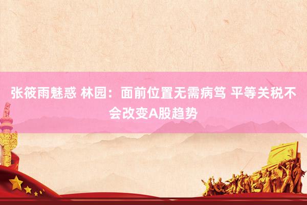 张筱雨魅惑 林园：面前位置无需病笃 平等关税不会改变A股趋势