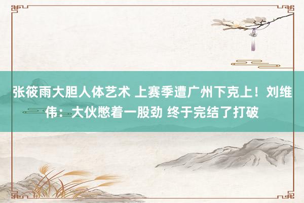 张筱雨大胆人体艺术 上赛季遭广州下克上！刘维伟：大伙憋着一股劲 终于完结了打破