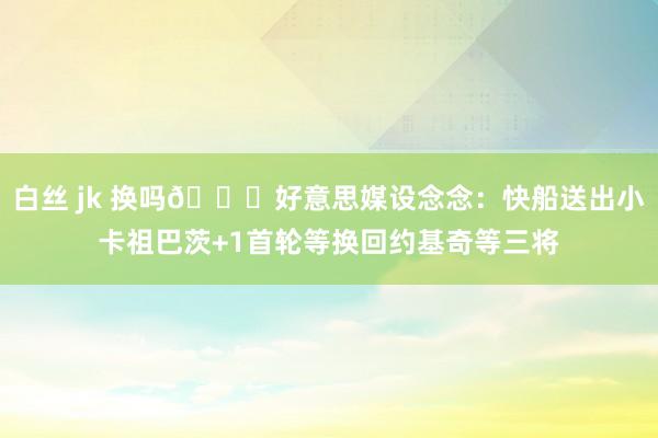 白丝 jk 换吗👀好意思媒设念念：快船送出小卡祖巴茨+1首轮等换回约基奇等三将