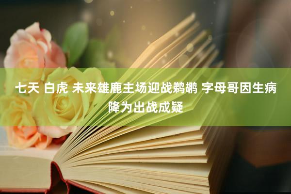 七天 白虎 未来雄鹿主场迎战鹈鹕 字母哥因生病降为出战成疑