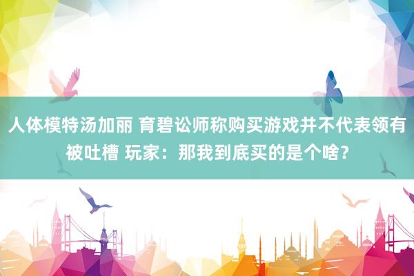 人体模特汤加丽 育碧讼师称购买游戏并不代表领有被吐槽 玩家：那我到底买的是个啥？