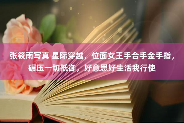 张筱雨写真 星际穿越，位面女王手合手金手指，碾压一切抵御，好意思好生活我行使