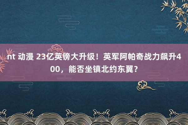 nt 动漫 23亿英镑大升级！英军阿帕奇战力飙升400，能否坐镇北约东翼？