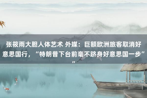 张筱雨大胆人体艺术 外媒：巨额欧洲旅客取消好意思国行，“特朗普下台前毫不跻身好意思国一步”