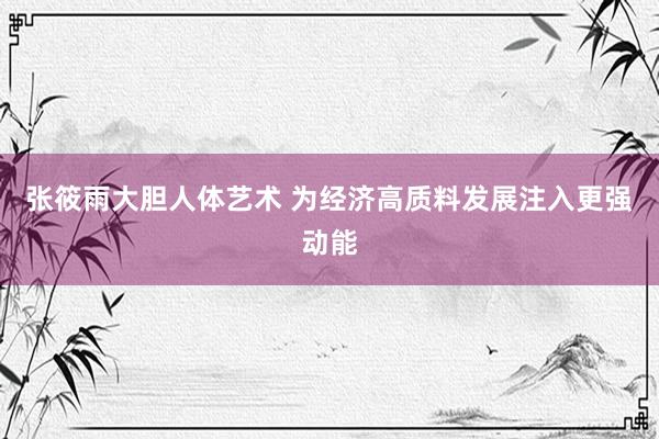张筱雨大胆人体艺术 为经济高质料发展注入更强动能