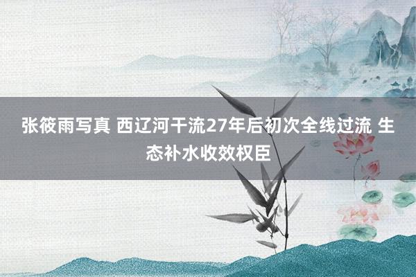 张筱雨写真 西辽河干流27年后初次全线过流 生态补水收效权臣