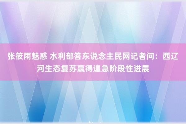 张筱雨魅惑 水利部答东说念主民网记者问：西辽河生态复苏赢得遑急阶段性进展
