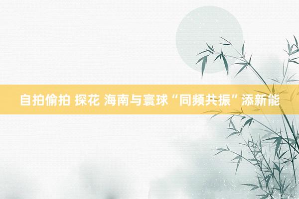 自拍偷拍 探花 海南与寰球“同频共振”添新能