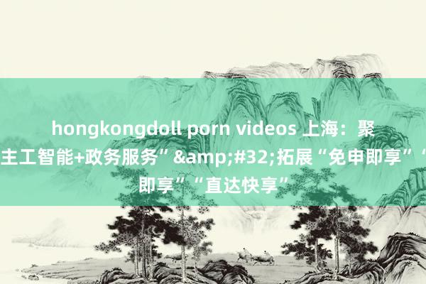 hongkongdoll porn videos 上海：聚焦“东说念主工智能+政务服务”&#32;拓展“免申即享”“直达快享”