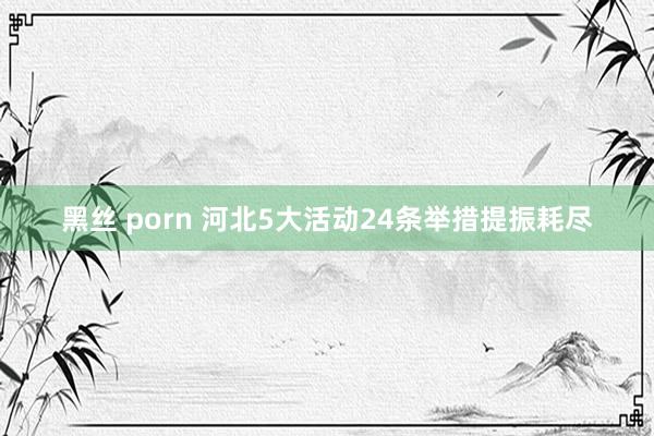 黑丝 porn 河北5大活动24条举措提振耗尽