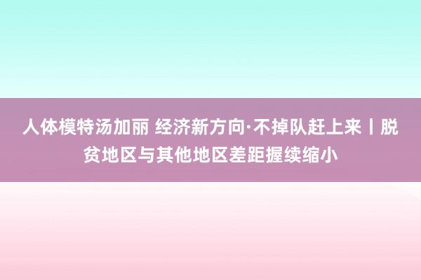 人体模特汤加丽 经济新方向·不掉队赶上来丨脱贫地区与其他地区差距握续缩小