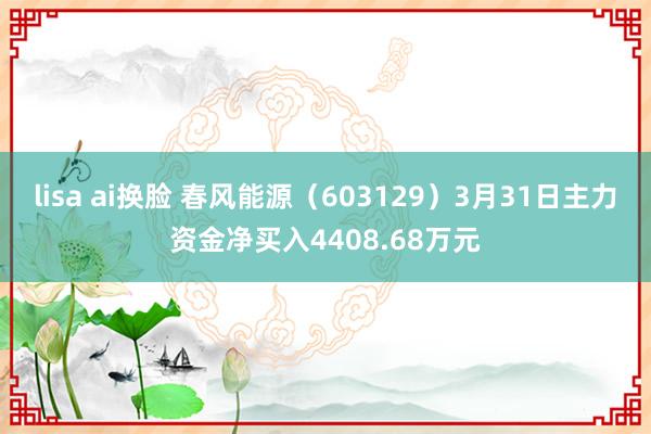 lisa ai换脸 春风能源（603129）3月31日主力资金净买入4408.68万元