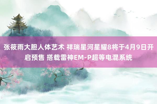 张筱雨大胆人体艺术 祥瑞星河星耀8将于4月9日开启预售 搭载雷神EM-P超等电混系统