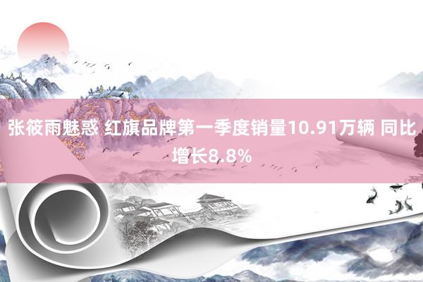 张筱雨魅惑 红旗品牌第一季度销量10.91万辆 同比增长8.8%