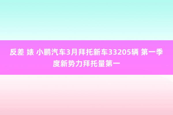 反差 婊 小鹏汽车3月拜托新车33205辆 第一季度新势力拜托量第一