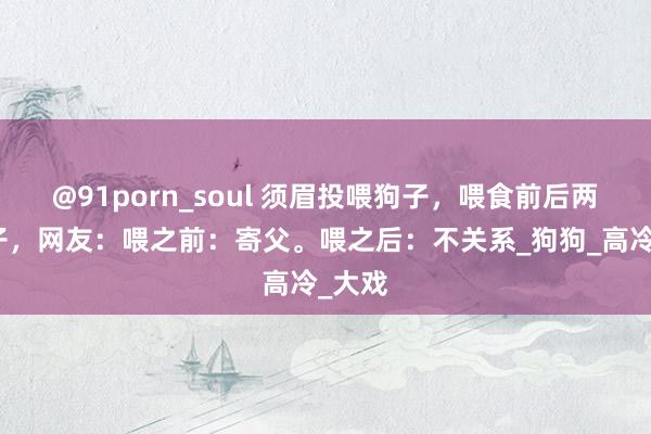 @91porn_soul 须眉投喂狗子，喂食前后两幅样子，网友：喂之前：寄父。喂之后：不关系_狗狗_高冷_大戏