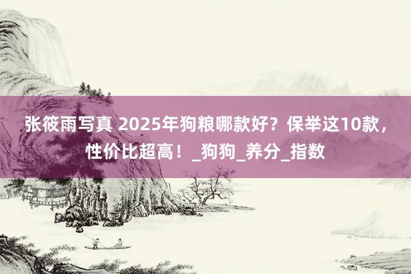 张筱雨写真 2025年狗粮哪款好？保举这10款，性价比超高！_狗狗_养分_指数