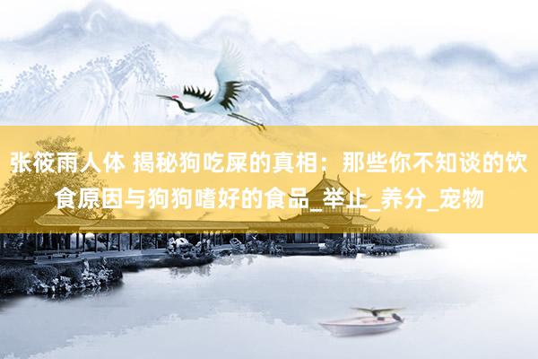 张筱雨人体 揭秘狗吃屎的真相：那些你不知谈的饮食原因与狗狗嗜好的食品_举止_养分_宠物