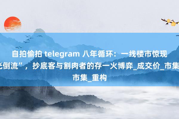 自拍偷拍 telegram 八年循环：一线楼市惊现“时光倒流”，抄底客与割肉者的存一火博弈_成交价_市集_重构