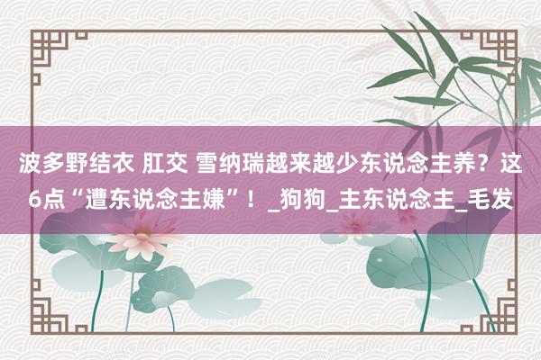 波多野结衣 肛交 雪纳瑞越来越少东说念主养？这6点“遭东说念主嫌”！_狗狗_主东说念主_毛发