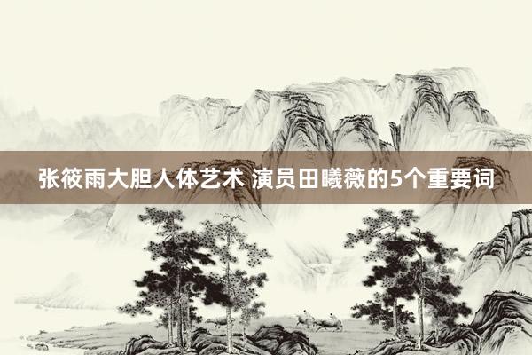 张筱雨大胆人体艺术 演员田曦薇的5个重要词