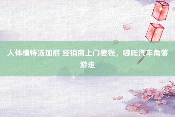 人体模特汤加丽 经销商上门要钱，哪吒汽车角落游走