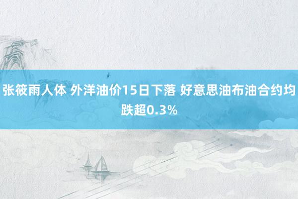 张筱雨人体 外洋油价15日下落 好意思油布油合约均跌超0.3%