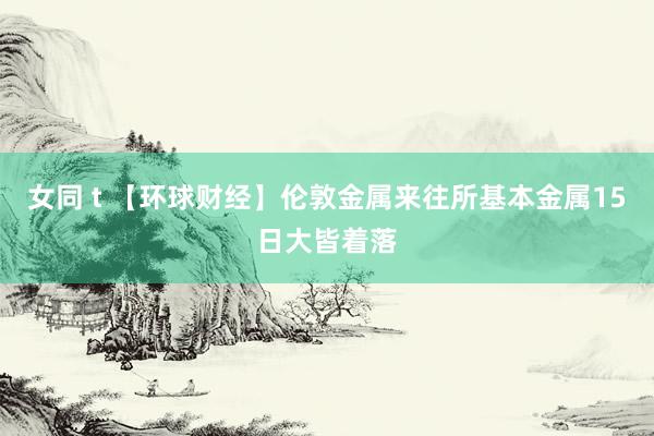 女同 t 【环球财经】伦敦金属来往所基本金属15日大皆着落