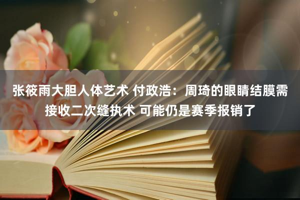 张筱雨大胆人体艺术 付政浩：周琦的眼睛结膜需接收二次缝执术 可能仍是赛季报销了