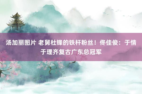 汤加丽图片 老舅杜锋的铁杆粉丝！佟佳俊：于情于理齐复古广东总冠军