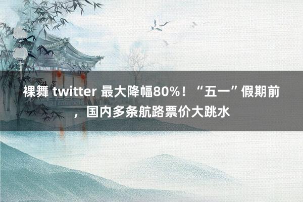 裸舞 twitter 最大降幅80%！“五一”假期前，国内多条航路票价大跳水