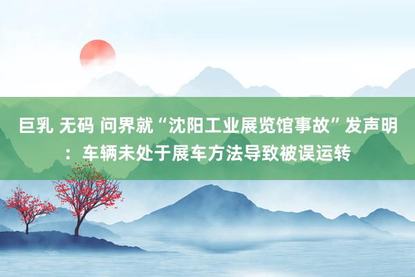 巨乳 无码 问界就“沈阳工业展览馆事故”发声明：车辆未处于展车方法导致被误运转