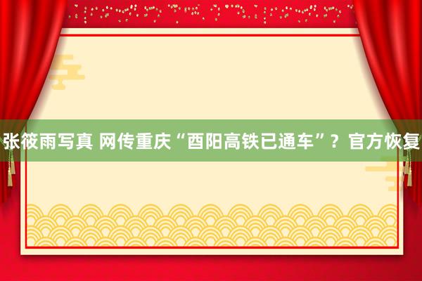 张筱雨写真 网传重庆“酉阳高铁已通车”？官方恢复