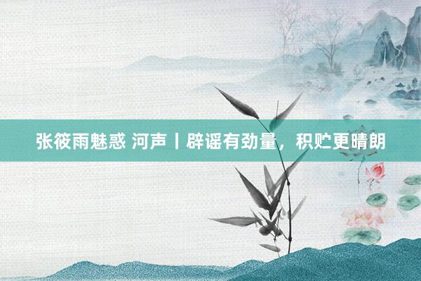 张筱雨魅惑 河声丨辟谣有劲量，积贮更晴朗