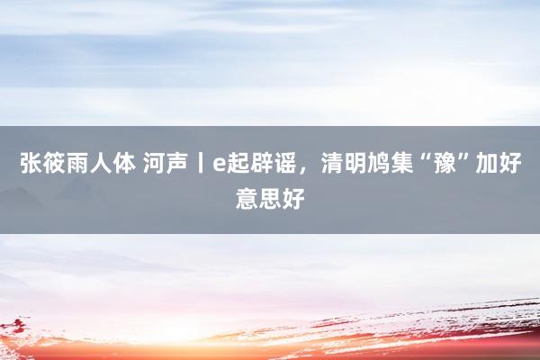 张筱雨人体 河声丨e起辟谣，清明鸠集“豫”加好意思好