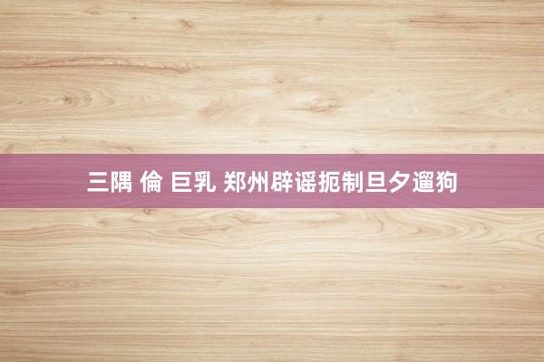 三隅 倫 巨乳 郑州辟谣扼制旦夕遛狗