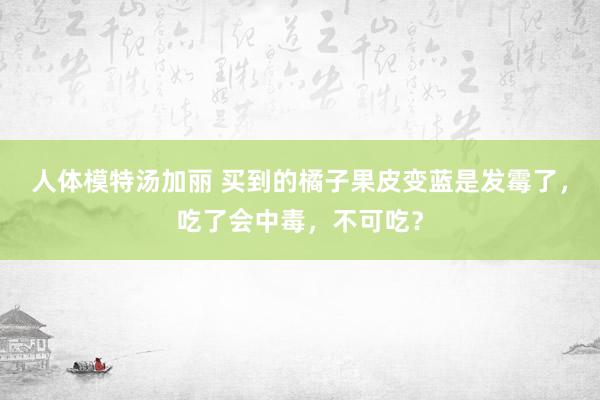 人体模特汤加丽 买到的橘子果皮变蓝是发霉了，吃了会中毒，不可吃？