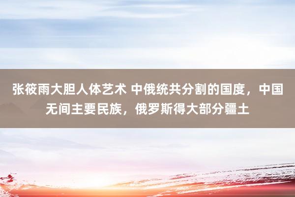 张筱雨大胆人体艺术 中俄统共分割的国度，中国无间主要民族，俄罗斯得大部分疆土