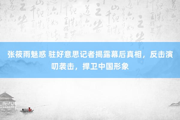 张筱雨魅惑 驻好意思记者揭露幕后真相，反击演叨袭击，捍卫中国形象