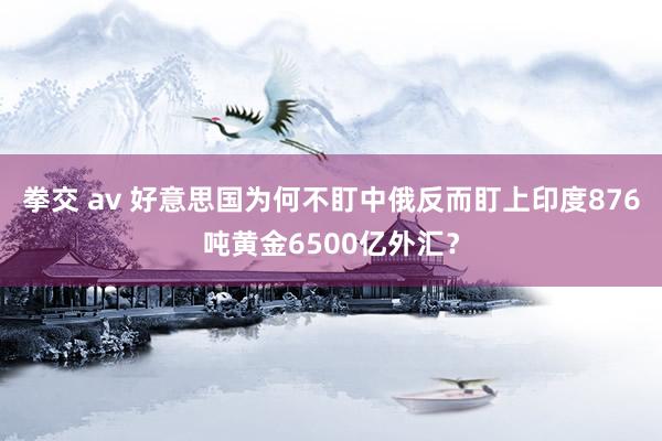 拳交 av 好意思国为何不盯中俄反而盯上印度876吨黄金6500亿外汇？