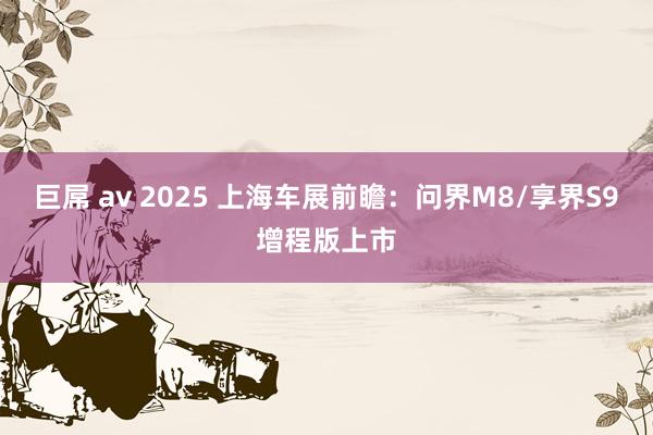 巨屌 av 2025 上海车展前瞻：问界M8/享界S9增程版上市