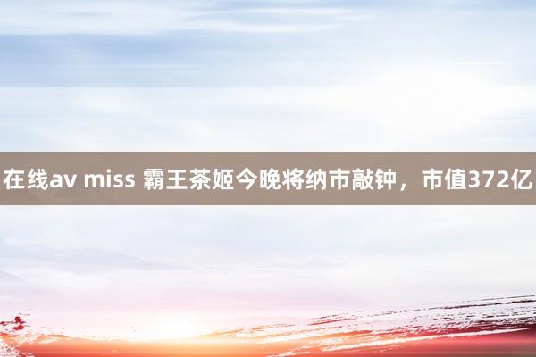 在线av miss 霸王茶姬今晚将纳市敲钟，市值372亿