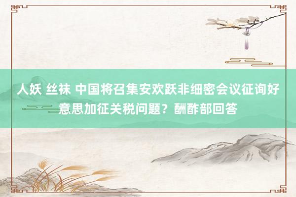 人妖 丝袜 中国将召集安欢跃非细密会议征询好意思加征关税问题？酬酢部回答