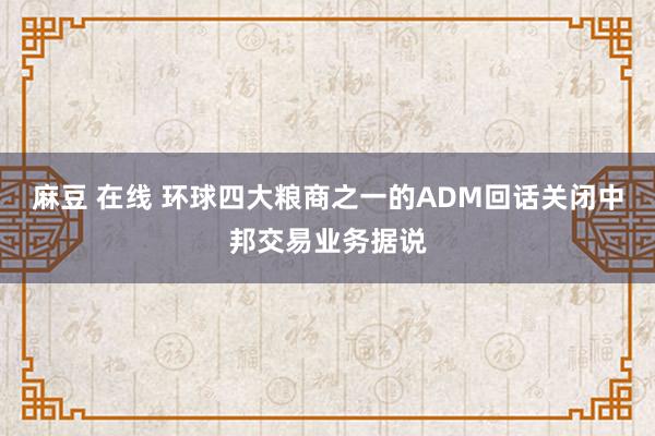 麻豆 在线 环球四大粮商之一的ADM回话关闭中邦交易业务据说
