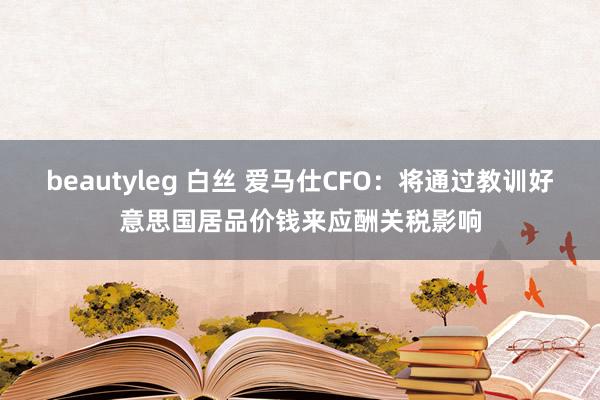 beautyleg 白丝 爱马仕CFO：将通过教训好意思国居品价钱来应酬关税影响