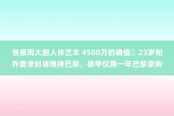 张筱雨大胆人体艺术 4500万的确值❗23岁帕乔要津封堵维持巴黎，德甲仅踢一年巴黎豪购