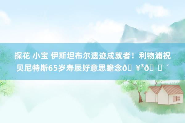 探花 小宝 伊斯坦布尔遗迹成就者！利物浦祝贝尼特斯65岁寿辰好意思瞻念🥳🔴