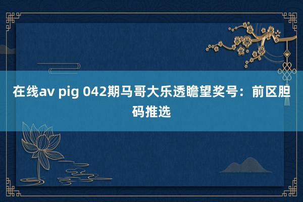 在线av pig 042期马哥大乐透瞻望奖号：前区胆码推选